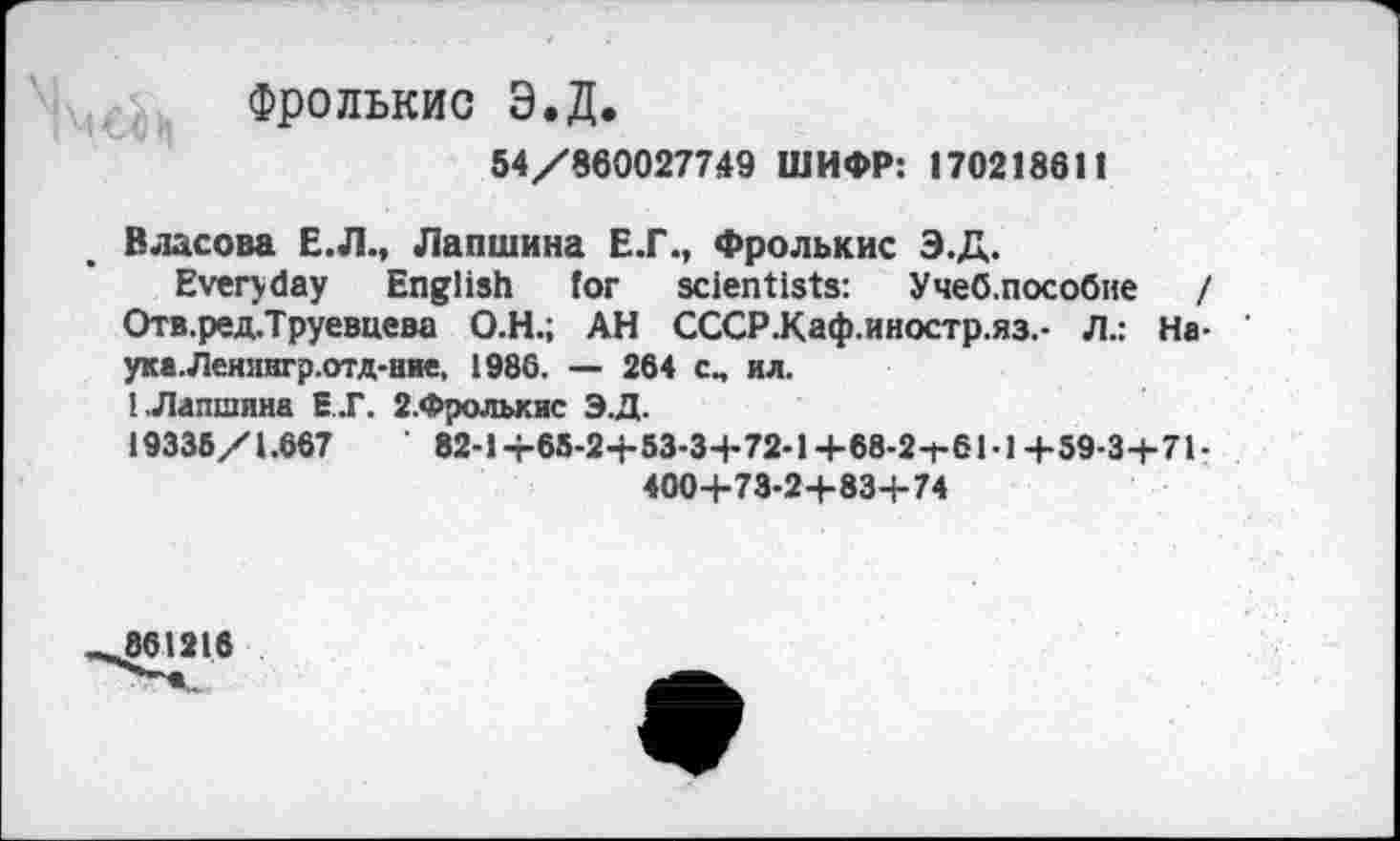 ﻿Фролькис Э.Д.
54/860027749 ШИФР: 170218611
Власова Е.Л., Лапшина Е.Г., Фролькис Э.Д.
Everyday English for scientists: Учеб.пособие / Отв.ред-Труевцева О.Н.; АН СССР.Каф.иностр.яз.- Л.: Наука. Ленангр.отд-ние, 1986. — 264 сп ил.
1.Лапшина Е.Г. 2.Фролькис Э.Д.
19336/1.667	82-1-г65-2+53-34-72-1+68-2-1-61-1+59-3+7Ь
400+73-2-+-83+74